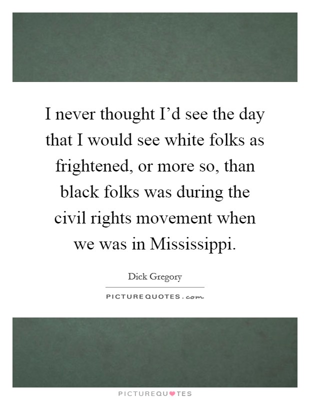 I never thought I'd see the day that I would see white folks as frightened, or more so, than black folks was during the civil rights movement when we was in Mississippi. Picture Quote #1