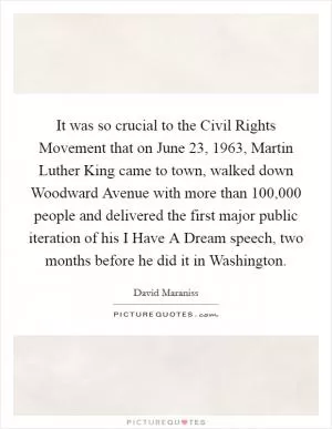 It was so crucial to the Civil Rights Movement that on June 23, 1963, Martin Luther King came to town, walked down Woodward Avenue with more than 100,000 people and delivered the first major public iteration of his I Have A Dream speech, two months before he did it in Washington Picture Quote #1