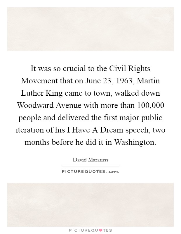 It was so crucial to the Civil Rights Movement that on June 23, 1963, Martin Luther King came to town, walked down Woodward Avenue with more than 100,000 people and delivered the first major public iteration of his I Have A Dream speech, two months before he did it in Washington. Picture Quote #1