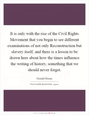 It is only with the rise of the Civil Rights Movement that you begin to see different examinations of not only Reconstruction but slavery itself, and there is a lesson to be drawn here about how the times influence the writing of history, something that we should never forget Picture Quote #1
