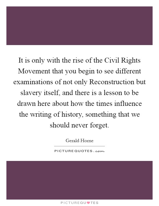 It is only with the rise of the Civil Rights Movement that you begin to see different examinations of not only Reconstruction but slavery itself, and there is a lesson to be drawn here about how the times influence the writing of history, something that we should never forget. Picture Quote #1