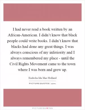 I had never read a book written by an African-American. I didn’t know that black people could write books. I didn’t know that blacks had done any great things. I was always conscious of my inferiority and I always remembered my place - until the Civil Rights Movement came to the town where I was born and grew up Picture Quote #1