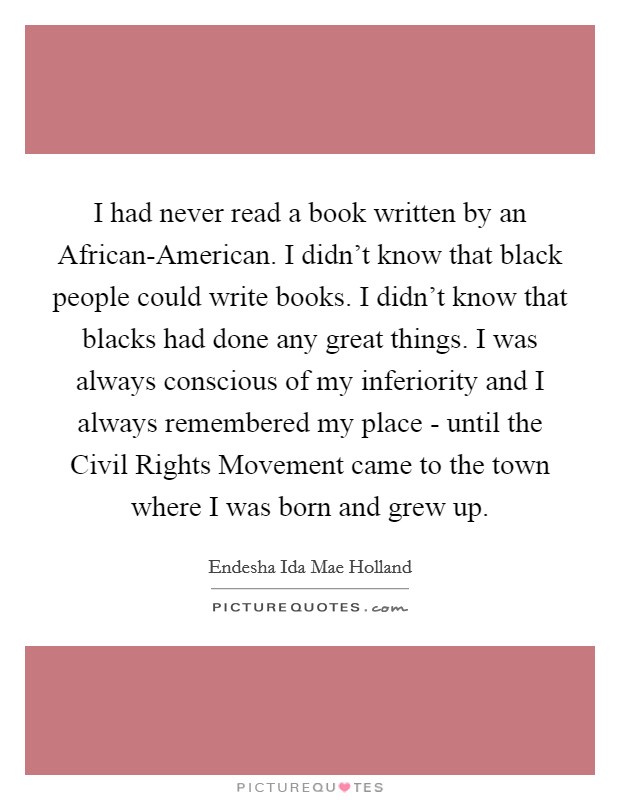 I had never read a book written by an African-American. I didn't know that black people could write books. I didn't know that blacks had done any great things. I was always conscious of my inferiority and I always remembered my place - until the Civil Rights Movement came to the town where I was born and grew up. Picture Quote #1