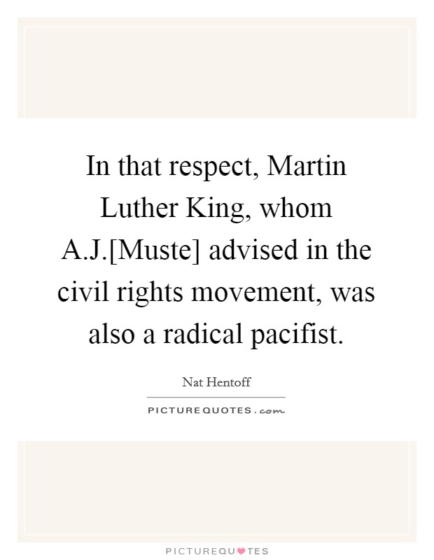 In that respect, Martin Luther King, whom A.J.[Muste] advised in the civil rights movement, was also a radical pacifist. Picture Quote #1