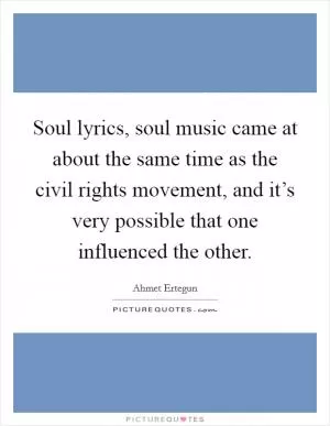 Soul lyrics, soul music came at about the same time as the civil rights movement, and it’s very possible that one influenced the other Picture Quote #1