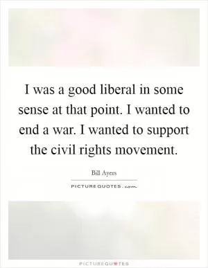 I was a good liberal in some sense at that point. I wanted to end a war. I wanted to support the civil rights movement Picture Quote #1