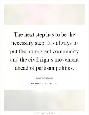 The next step has to be the necessary step. It’s always to put the immigrant community and the civil rights movement ahead of partisan politics Picture Quote #1