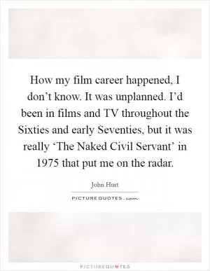 How my film career happened, I don’t know. It was unplanned. I’d been in films and TV throughout the Sixties and early Seventies, but it was really ‘The Naked Civil Servant’ in 1975 that put me on the radar Picture Quote #1