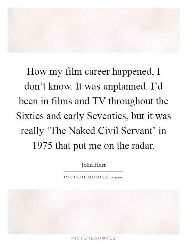 How my film career happened, I don't know. It was unplanned. I'd been in films and TV throughout the Sixties and early Seventies, but it was really ‘The Naked Civil Servant' in 1975 that put me on the radar. Picture Quote #1