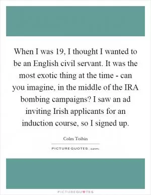 When I was 19, I thought I wanted to be an English civil servant. It was the most exotic thing at the time - can you imagine, in the middle of the IRA bombing campaigns? I saw an ad inviting Irish applicants for an induction course, so I signed up Picture Quote #1