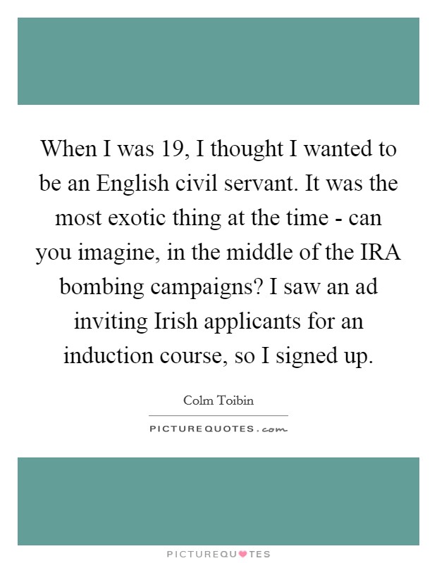 When I was 19, I thought I wanted to be an English civil servant. It was the most exotic thing at the time - can you imagine, in the middle of the IRA bombing campaigns? I saw an ad inviting Irish applicants for an induction course, so I signed up. Picture Quote #1