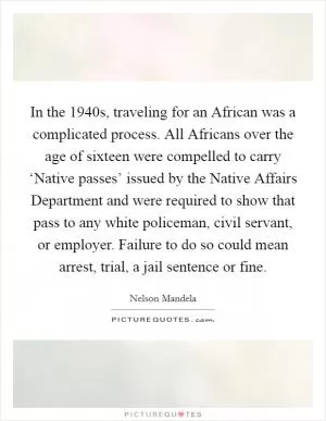 In the 1940s, traveling for an African was a complicated process. All Africans over the age of sixteen were compelled to carry ‘Native passes’ issued by the Native Affairs Department and were required to show that pass to any white policeman, civil servant, or employer. Failure to do so could mean arrest, trial, a jail sentence or fine Picture Quote #1