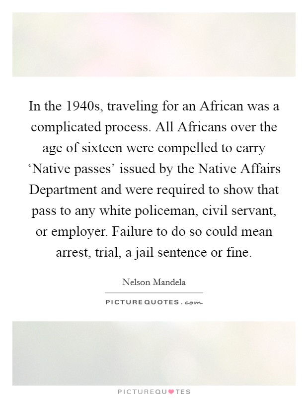 In the 1940s, traveling for an African was a complicated process. All Africans over the age of sixteen were compelled to carry ‘Native passes' issued by the Native Affairs Department and were required to show that pass to any white policeman, civil servant, or employer. Failure to do so could mean arrest, trial, a jail sentence or fine. Picture Quote #1