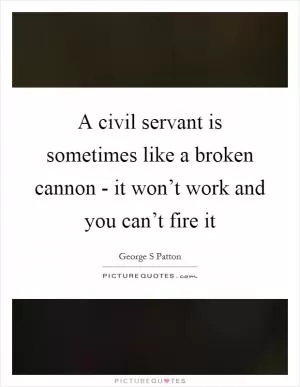 A civil servant is sometimes like a broken cannon - it won’t work and you can’t fire it Picture Quote #1