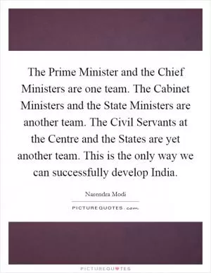 The Prime Minister and the Chief Ministers are one team. The Cabinet Ministers and the State Ministers are another team. The Civil Servants at the Centre and the States are yet another team. This is the only way we can successfully develop India Picture Quote #1