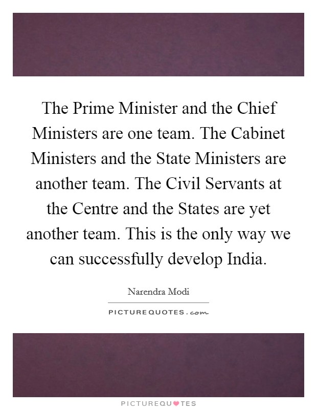 The Prime Minister and the Chief Ministers are one team. The Cabinet Ministers and the State Ministers are another team. The Civil Servants at the Centre and the States are yet another team. This is the only way we can successfully develop India. Picture Quote #1