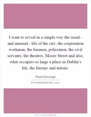 I want to reveal in a simple way the usual - and unusual - life of the city; the corporation workman, the busmen, policemen, the civil servants, the theatres, Moore Street and also, what occupies so large a place in Dublin’s life, the literary and artistic Picture Quote #1