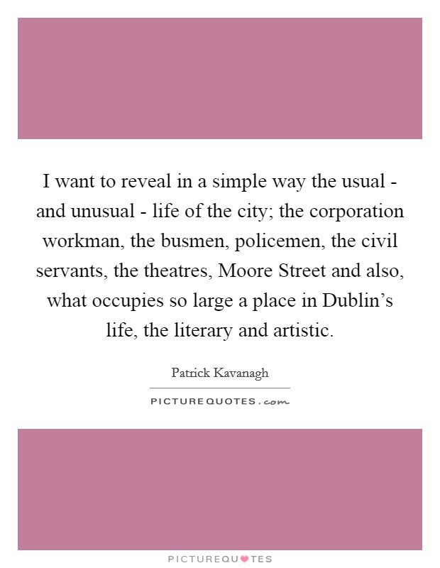 I want to reveal in a simple way the usual - and unusual - life of the city; the corporation workman, the busmen, policemen, the civil servants, the theatres, Moore Street and also, what occupies so large a place in Dublin's life, the literary and artistic. Picture Quote #1