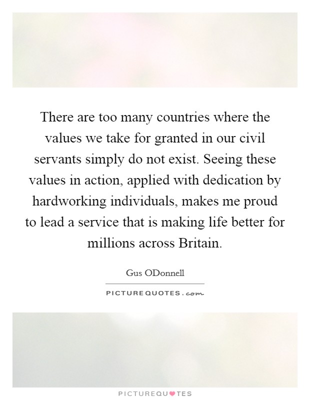 There are too many countries where the values we take for granted in our civil servants simply do not exist. Seeing these values in action, applied with dedication by hardworking individuals, makes me proud to lead a service that is making life better for millions across Britain. Picture Quote #1