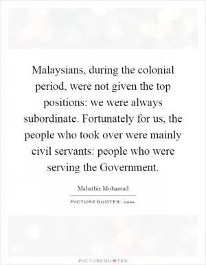 Malaysians, during the colonial period, were not given the top positions: we were always subordinate. Fortunately for us, the people who took over were mainly civil servants: people who were serving the Government Picture Quote #1