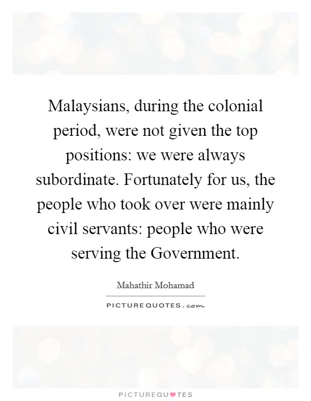 Malaysians, during the colonial period, were not given the top positions: we were always subordinate. Fortunately for us, the people who took over were mainly civil servants: people who were serving the Government. Picture Quote #1