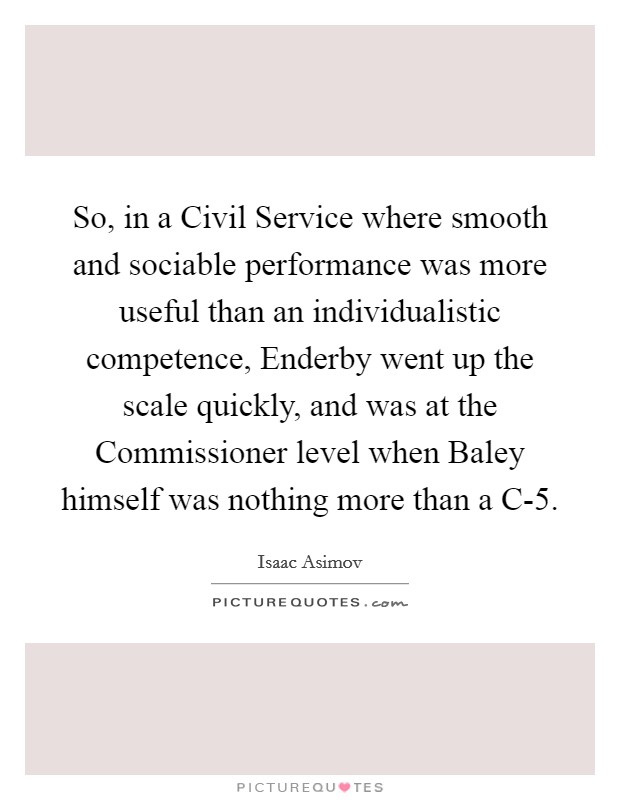 So, in a Civil Service where smooth and sociable performance was more useful than an individualistic competence, Enderby went up the scale quickly, and was at the Commissioner level when Baley himself was nothing more than a C-5. Picture Quote #1