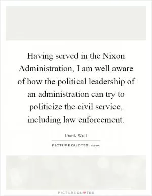 Having served in the Nixon Administration, I am well aware of how the political leadership of an administration can try to politicize the civil service, including law enforcement Picture Quote #1