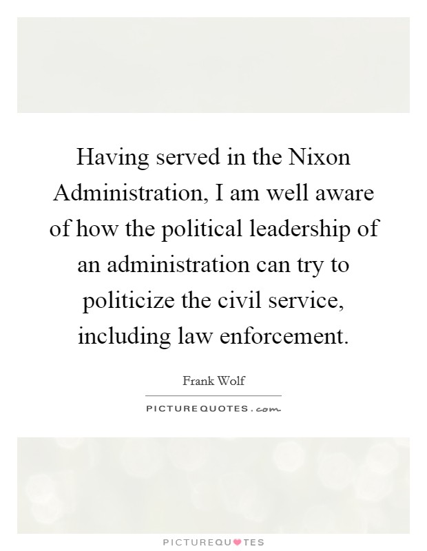 Having served in the Nixon Administration, I am well aware of how the political leadership of an administration can try to politicize the civil service, including law enforcement. Picture Quote #1