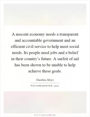A nascent economy needs a transparent and accountable government and an efficient civil service to help meet social needs. Its people need jobs and a belief in their country’s future. A surfeit of aid has been shown to be unable to help achieve these goals Picture Quote #1