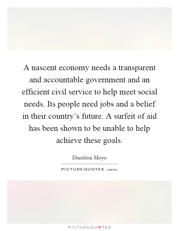 A nascent economy needs a transparent and accountable government and an efficient civil service to help meet social needs. Its people need jobs and a belief in their country's future. A surfeit of aid has been shown to be unable to help achieve these goals. Picture Quote #1