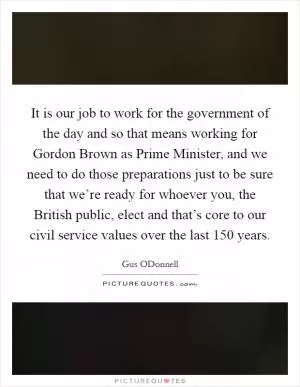 It is our job to work for the government of the day and so that means working for Gordon Brown as Prime Minister, and we need to do those preparations just to be sure that we’re ready for whoever you, the British public, elect and that’s core to our civil service values over the last 150 years Picture Quote #1