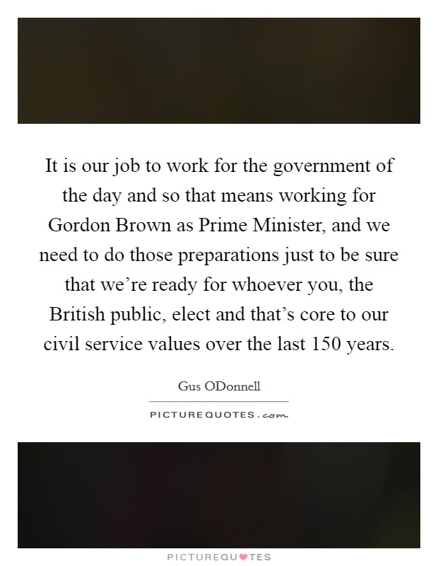 It is our job to work for the government of the day and so that means working for Gordon Brown as Prime Minister, and we need to do those preparations just to be sure that we're ready for whoever you, the British public, elect and that's core to our civil service values over the last 150 years. Picture Quote #1