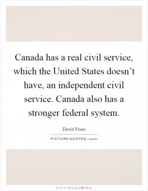 Canada has a real civil service, which the United States doesn’t have, an independent civil service. Canada also has a stronger federal system Picture Quote #1