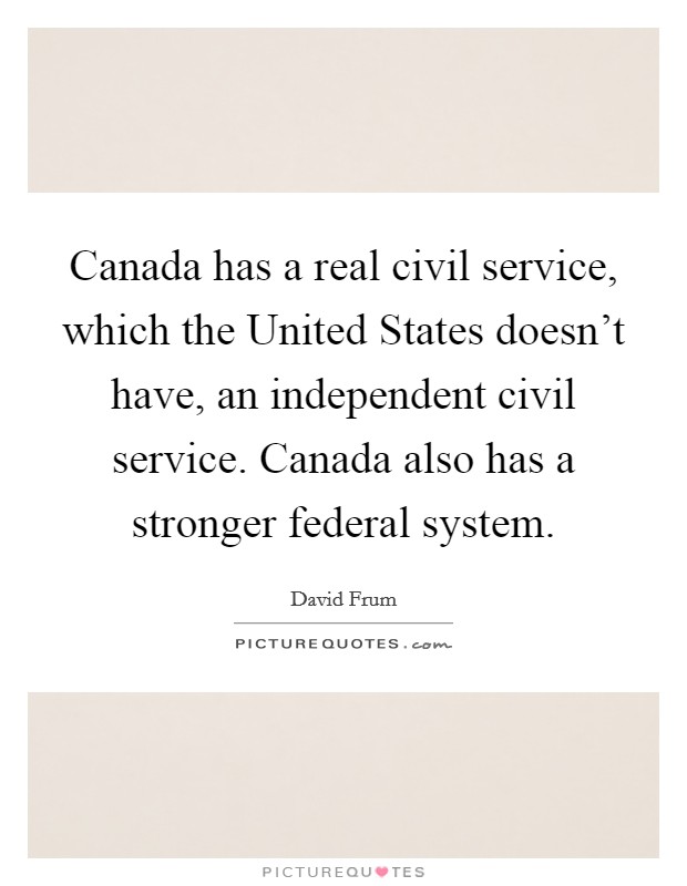 Canada has a real civil service, which the United States doesn't have, an independent civil service. Canada also has a stronger federal system. Picture Quote #1