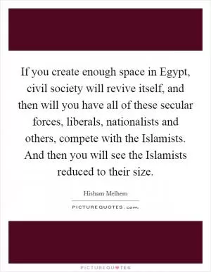 If you create enough space in Egypt, civil society will revive itself, and then will you have all of these secular forces, liberals, nationalists and others, compete with the Islamists. And then you will see the Islamists reduced to their size Picture Quote #1