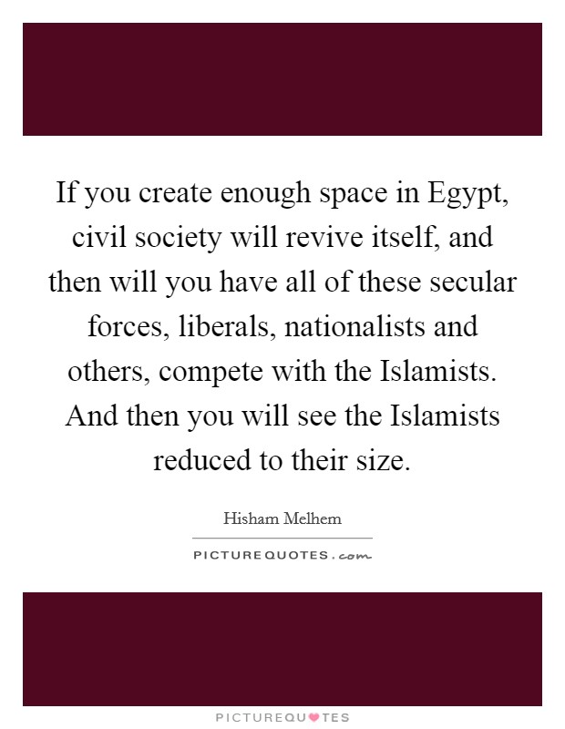 If you create enough space in Egypt, civil society will revive itself, and then will you have all of these secular forces, liberals, nationalists and others, compete with the Islamists. And then you will see the Islamists reduced to their size. Picture Quote #1