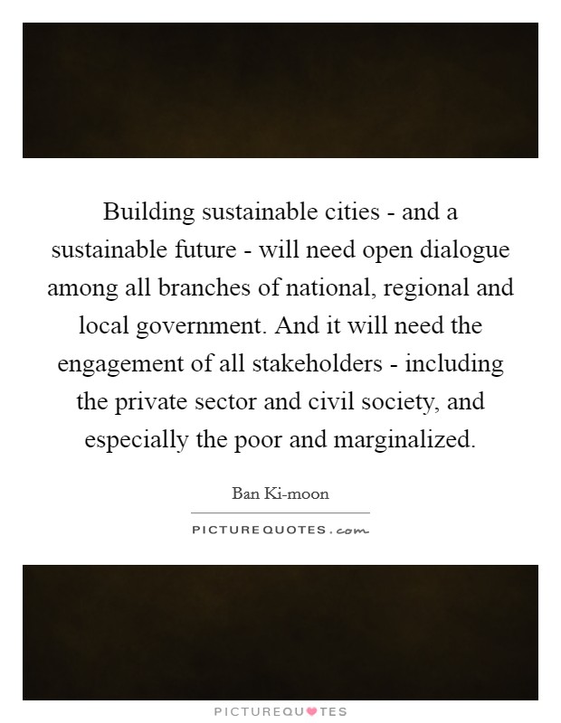 Building sustainable cities - and a sustainable future - will need open dialogue among all branches of national, regional and local government. And it will need the engagement of all stakeholders - including the private sector and civil society, and especially the poor and marginalized. Picture Quote #1