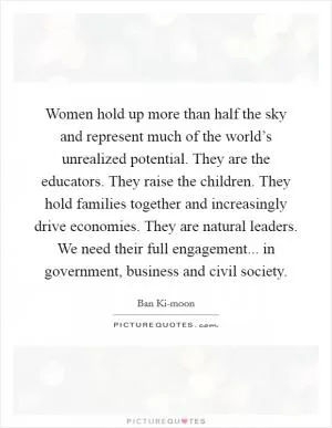 Women hold up more than half the sky and represent much of the world’s unrealized potential. They are the educators. They raise the children. They hold families together and increasingly drive economies. They are natural leaders. We need their full engagement... in government, business and civil society Picture Quote #1