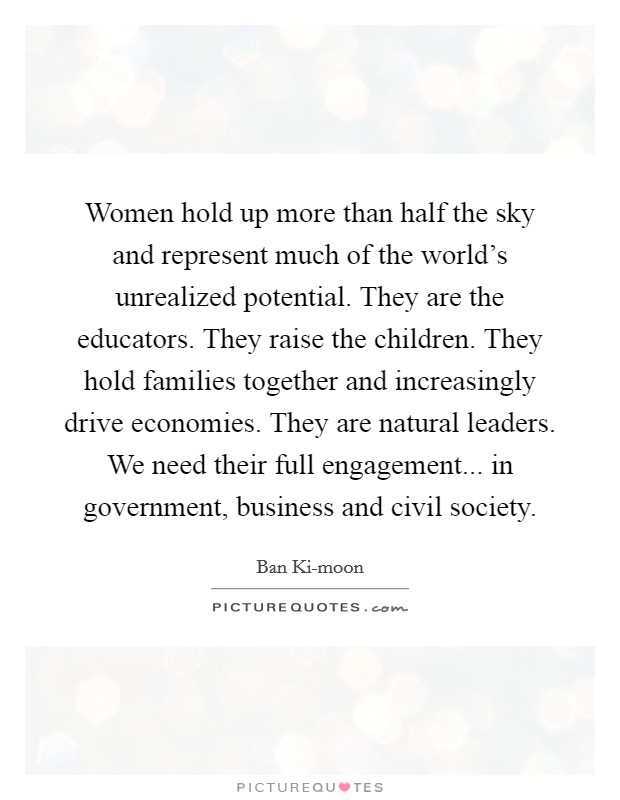 Women hold up more than half the sky and represent much of the world's unrealized potential. They are the educators. They raise the children. They hold families together and increasingly drive economies. They are natural leaders. We need their full engagement... in government, business and civil society. Picture Quote #1