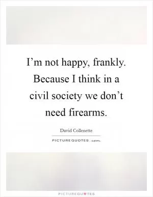 I’m not happy, frankly. Because I think in a civil society we don’t need firearms Picture Quote #1