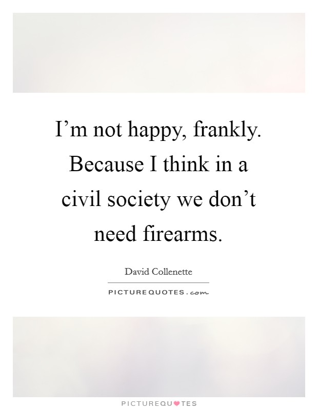 I'm not happy, frankly. Because I think in a civil society we don't need firearms. Picture Quote #1