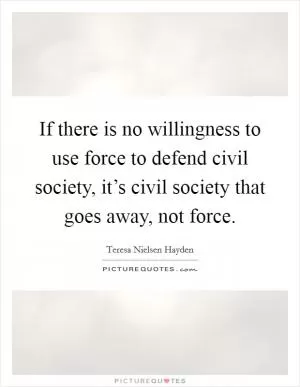 If there is no willingness to use force to defend civil society, it’s civil society that goes away, not force Picture Quote #1