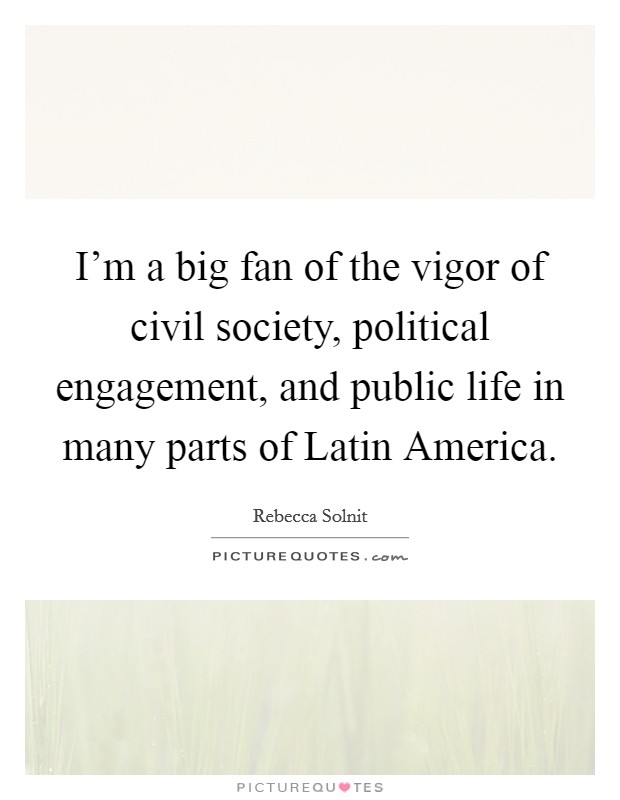 I'm a big fan of the vigor of civil society, political engagement, and public life in many parts of Latin America. Picture Quote #1