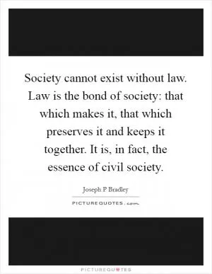 Society cannot exist without law. Law is the bond of society: that which makes it, that which preserves it and keeps it together. It is, in fact, the essence of civil society Picture Quote #1