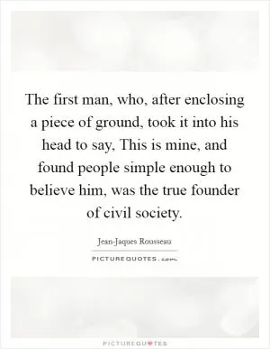 The first man, who, after enclosing a piece of ground, took it into his head to say, This is mine, and found people simple enough to believe him, was the true founder of civil society Picture Quote #1