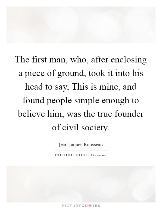 The first man, who, after enclosing a piece of ground, took it into his head to say, This is mine, and found people simple enough to believe him, was the true founder of civil society. Picture Quote #1