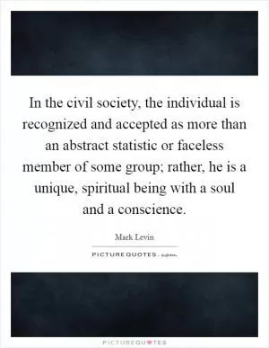 In the civil society, the individual is recognized and accepted as more than an abstract statistic or faceless member of some group; rather, he is a unique, spiritual being with a soul and a conscience Picture Quote #1