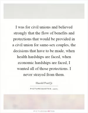 I was for civil unions and believed strongly that the flow of benefits and protections that would be provided in a civil union for same-sex couples, the decisions that have to be made, when health hardships are faced, when economic hardships are faced, I wanted all of those protections. I never strayed from them Picture Quote #1