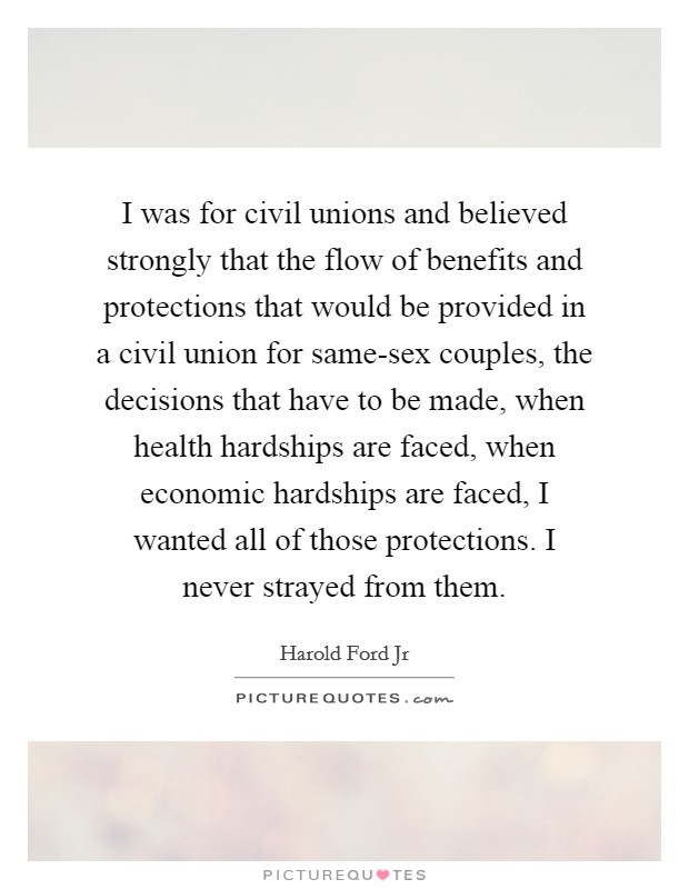 I was for civil unions and believed strongly that the flow of benefits and protections that would be provided in a civil union for same-sex couples, the decisions that have to be made, when health hardships are faced, when economic hardships are faced, I wanted all of those protections. I never strayed from them. Picture Quote #1