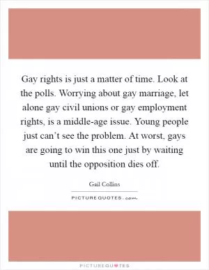 Gay rights is just a matter of time. Look at the polls. Worrying about gay marriage, let alone gay civil unions or gay employment rights, is a middle-age issue. Young people just can’t see the problem. At worst, gays are going to win this one just by waiting until the opposition dies off Picture Quote #1